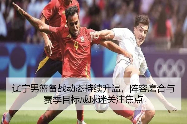 辽宁男篮备战动态持续升温，阵容磨合与赛季目标成球迷关注焦点